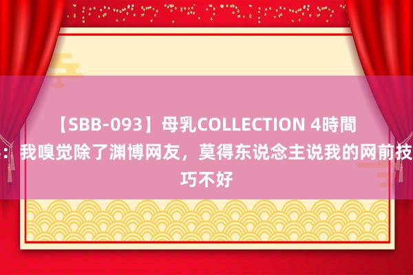 【SBB-093】母乳COLLECTION 4時間 张之臻：我嗅觉除了渊博网友，莫得东说念主说我的网前技巧不好