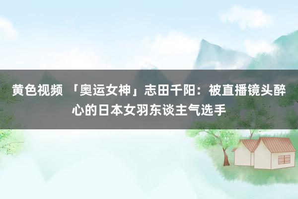 黄色视频 「奥运女神」志田千阳：被直播镜头醉心的日本女羽东谈主气选手