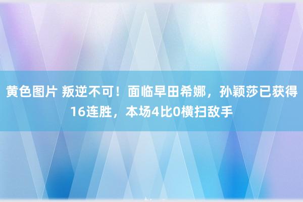 黄色图片 叛逆不可！面临早田希娜，孙颖莎已获得16连胜，本场4比0横扫敌手