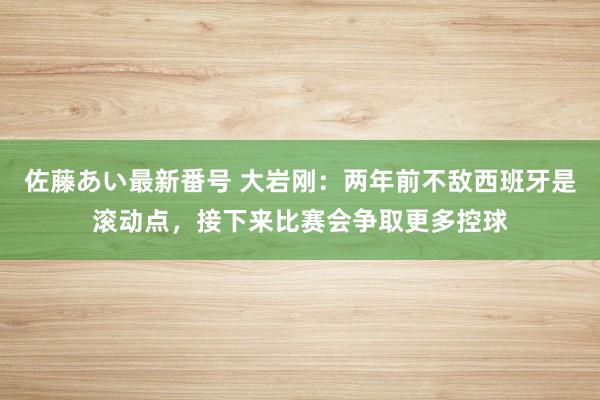 佐藤あい最新番号 大岩刚：两年前不敌西班牙是滚动点，接下来比赛会争取更多控球