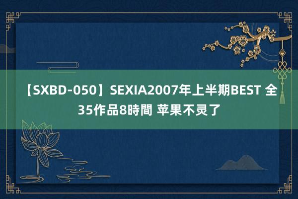 【SXBD-050】SEXIA2007年上半期BEST 全35作品8時間 苹果不灵了