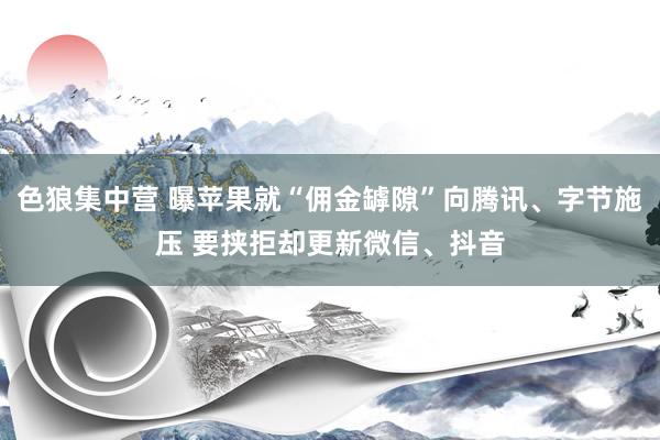 色狼集中营 曝苹果就“佣金罅隙”向腾讯、字节施压 要挟拒却更新微信、抖音