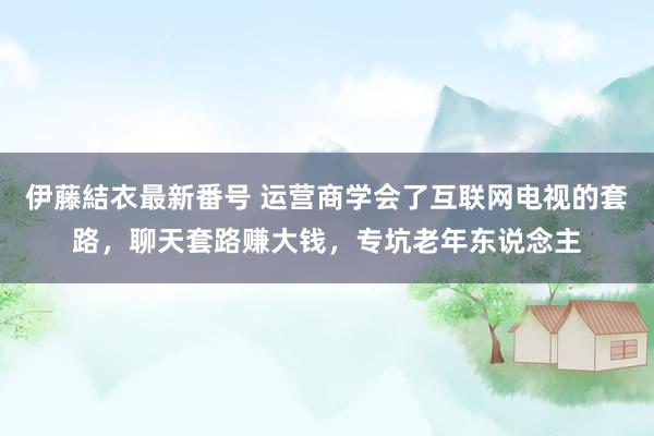 伊藤結衣最新番号 运营商学会了互联网电视的套路，聊天套路赚大钱，专坑老年东说念主