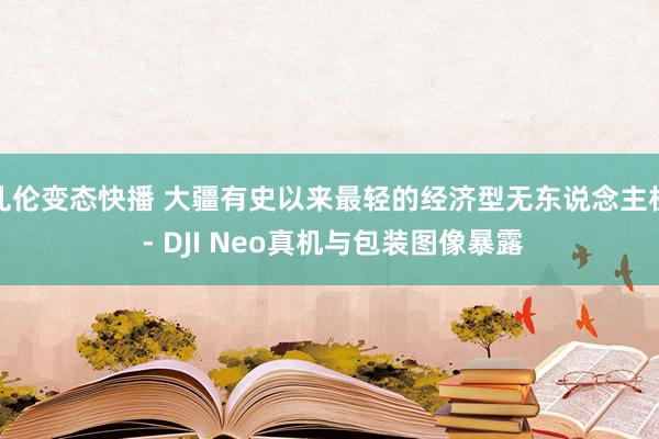 乱伦变态快播 大疆有史以来最轻的经济型无东说念主机 - DJI Neo真机与包装图像暴露