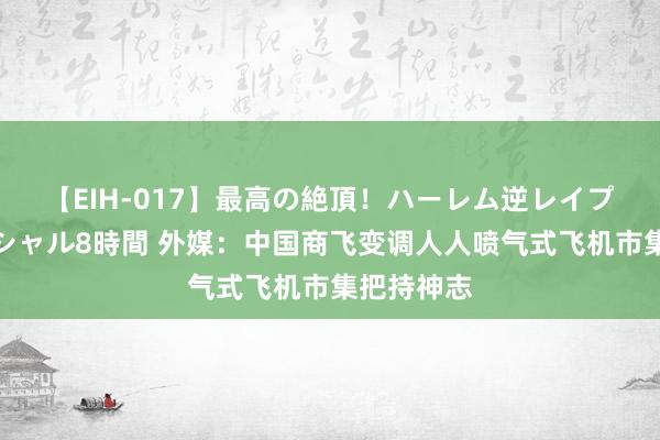 【EIH-017】最高の絶頂！ハーレム逆レイプ乱交スペシャル8時間 外媒：中国商飞变调人人喷气式飞机市集把持神志