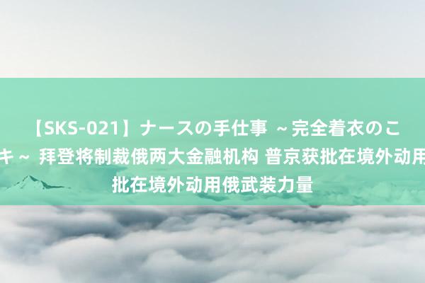 【SKS-021】ナースの手仕事 ～完全着衣のこだわり手コキ～ 拜登将制裁俄两大金融机构 普京获批在境外动用俄武装力量