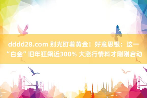 dddd28.com 别光盯着黄金！好意思银：这一“白金”旧年狂飙近300% 大涨行情料才刚刚启动