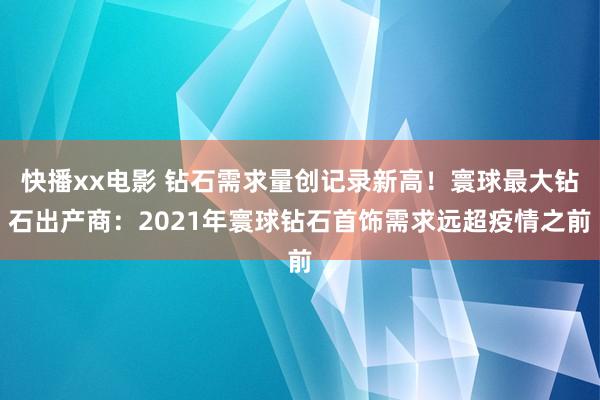 快播xx电影 钻石需求量创记录新高！寰球最大钻石出产商：2021年寰球钻石首饰需求远超疫情之前