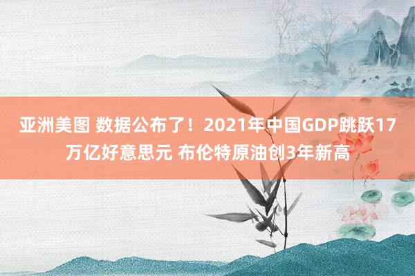 亚洲美图 数据公布了！2021年中国GDP跳跃17万亿好意思元 布伦特原油创3年新高