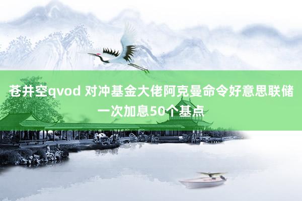 苍井空qvod 对冲基金大佬阿克曼命令好意思联储一次加息50个基点