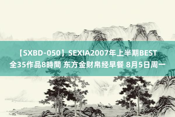 【SXBD-050】SEXIA2007年上半期BEST 全35作品8時間 东方金财帛经早餐 8月5日周一