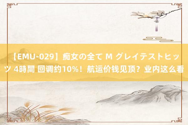 【EMU-029】痴女の全て M グレイテストヒッツ 4時間 回调约10%！航运价钱见顶？业内这么看