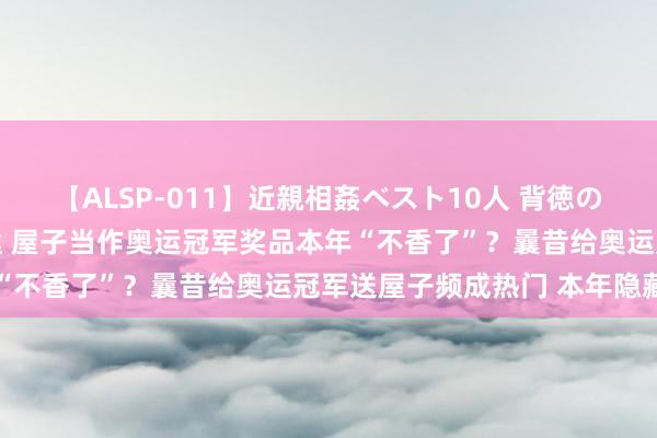 【ALSP-011】近親相姦ベスト10人 背徳の愛に溺れた10人の美母達 屋子当作奥运冠军奖品本年“不香了”？曩昔给奥运冠军送屋子频成热门 本年隐藏了