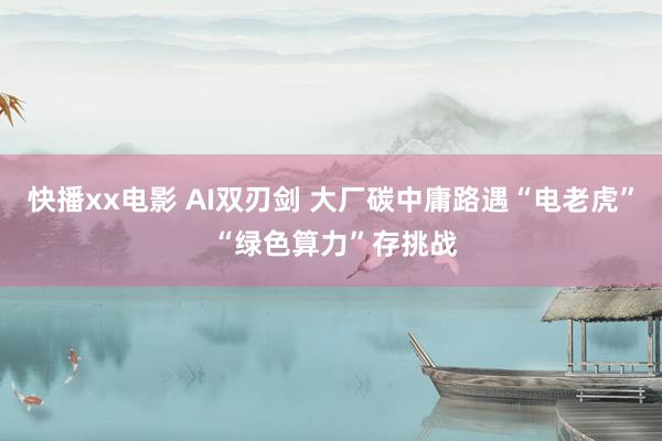 快播xx电影 AI双刃剑 大厂碳中庸路遇“电老虎” “绿色算力”存挑战