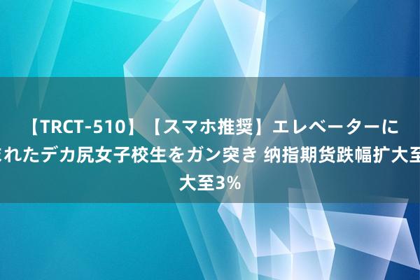 【TRCT-510】【スマホ推奨】エレベーターに挟まれたデカ尻女子校生をガン突き 纳指期货跌幅扩大至3%