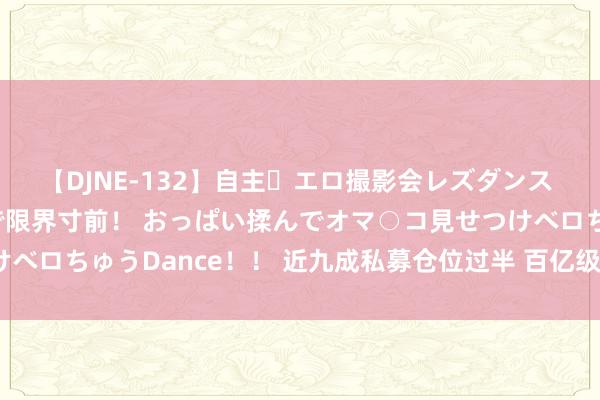 【DJNE-132】自主・エロ撮影会レズダンス 透け透けベビードールで限界寸前！ おっぱい揉んでオマ○コ見せつけベロちゅうDance！！ 近九成私募仓位过半 百亿级梯队“攻势”渐显