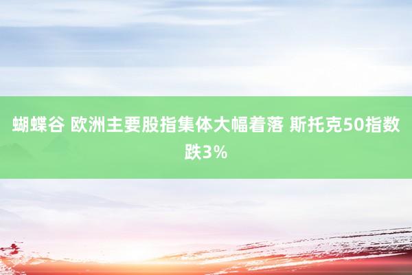 蝴蝶谷 欧洲主要股指集体大幅着落 斯托克50指数跌3%