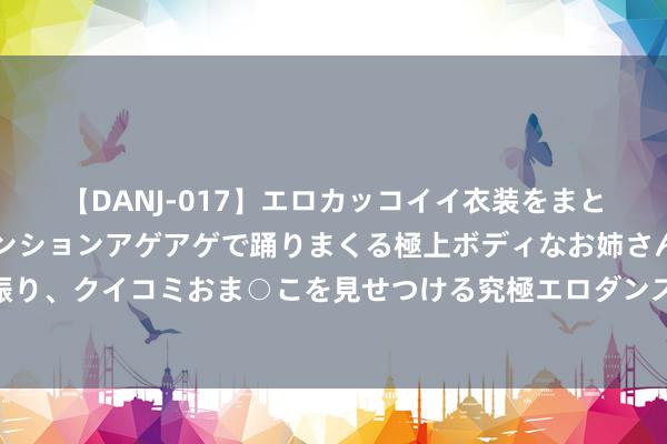 【DANJ-017】エロカッコイイ衣装をまとい、エグイポーズでテンションアゲアゲで踊りまくる極上ボディなお姉さん。ガンガンに腰を振り、クイコミおま○こを見せつける究極エロダンス！ 2 重磅利好！国务院发布对于促进服务耗尽高质地发展的见解