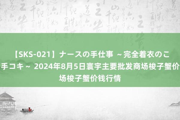 【SKS-021】ナースの手仕事 ～完全着衣のこだわり手コキ～ 2024年8月5日寰宇主要批发商场梭子蟹价钱行情