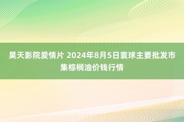 昊天影院爱情片 2024年8月5日寰球主要批发市集棕榈油价钱行情