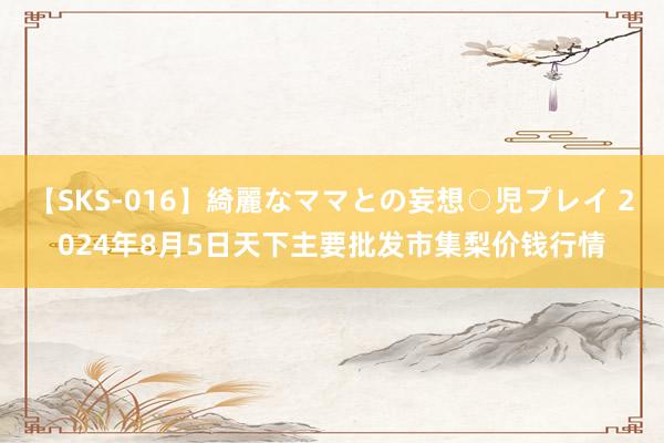 【SKS-016】綺麗なママとの妄想○児プレイ 2024年8月5日天下主要批发市集梨价钱行情