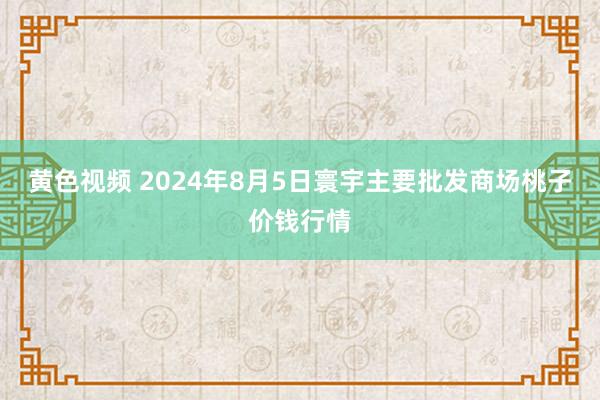 黄色视频 2024年8月5日寰宇主要批发商场桃子价钱行情