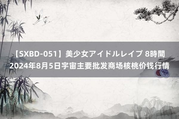 【SXBD-051】美少女アイドルレイプ 8時間 2024年8月5日宇宙主要批发商场核桃价钱行情