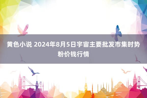 黄色小说 2024年8月5日宇宙主要批发市集时势粉价钱行情