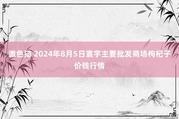 激色猫 2024年8月5日寰宇主要批发商场枸杞子价钱行情