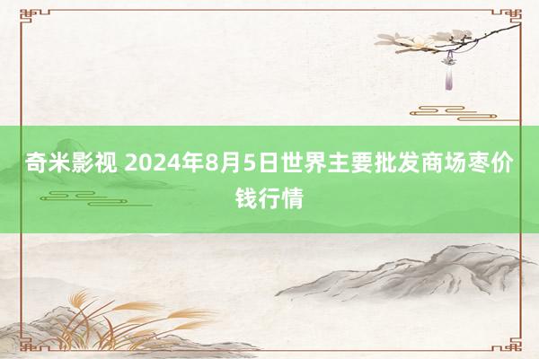 奇米影视 2024年8月5日世界主要批发商场枣价钱行情