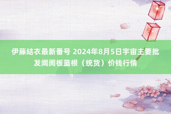 伊藤結衣最新番号 2024年8月5日宇宙主要批发阛阓板蓝根（统货）价钱行情