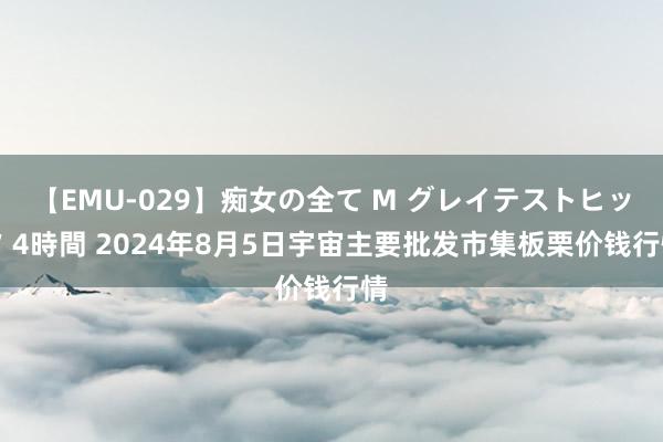 【EMU-029】痴女の全て M グレイテストヒッツ 4時間 2024年8月5日宇宙主要批发市集板栗价钱行情