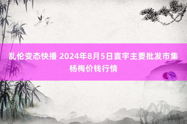 乱伦变态快播 2024年8月5日寰宇主要批发市集杨梅价钱行情