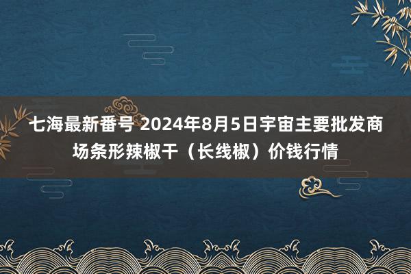 七海最新番号 2024年8月5日宇宙主要批发商场条形辣椒干（长线椒）价钱行情