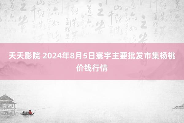 天天影院 2024年8月5日寰宇主要批发市集杨桃价钱行情