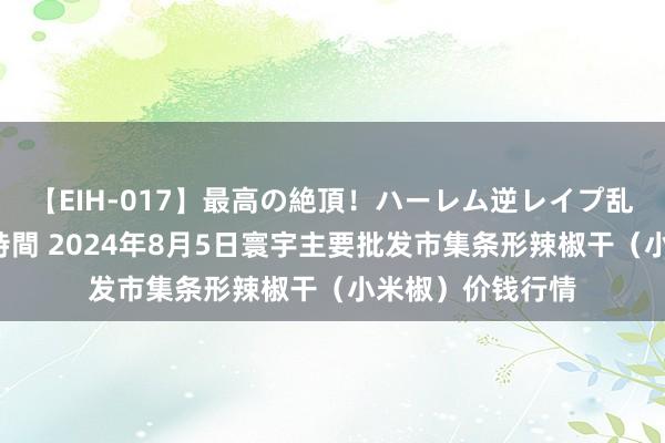 【EIH-017】最高の絶頂！ハーレム逆レイプ乱交スペシャル8時間 2024年8月5日寰宇主要批发市集条形辣椒干（小米椒）价钱行情