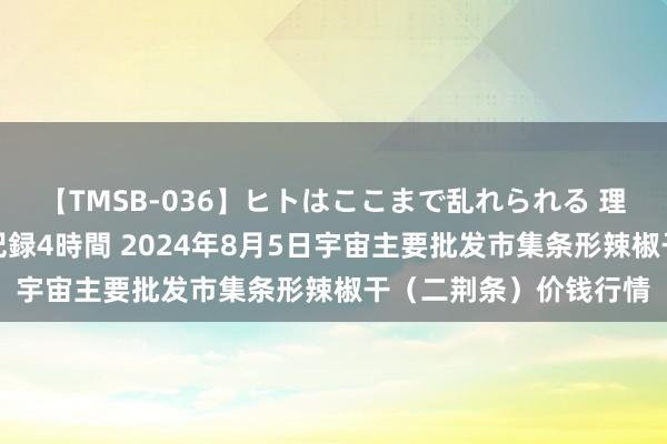 【TMSB-036】ヒトはここまで乱れられる 理性崩壊と豪快絶頂の記録4時間 2024年8月5日宇宙主要批发市集条形辣椒干（二荆条）价钱行情