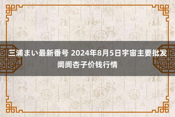 三浦まい最新番号 2024年8月5日宇宙主要批发阛阓杏子价钱行情