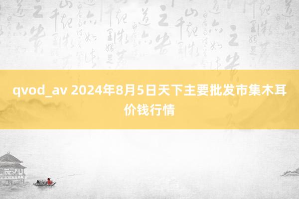 qvod_av 2024年8月5日天下主要批发市集木耳价钱行情