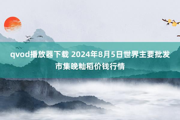 qvod播放器下载 2024年8月5日世界主要批发市集晚籼稻价钱行情