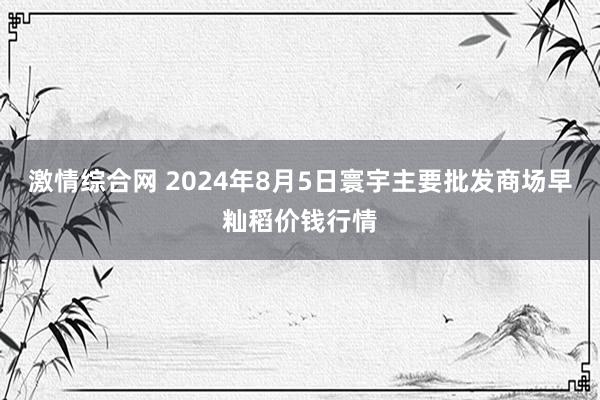 激情综合网 2024年8月5日寰宇主要批发商场早籼稻价钱行情