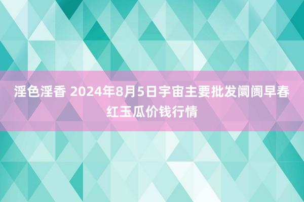 淫色淫香 2024年8月5日宇宙主要批发阛阓早春红玉瓜价钱行情