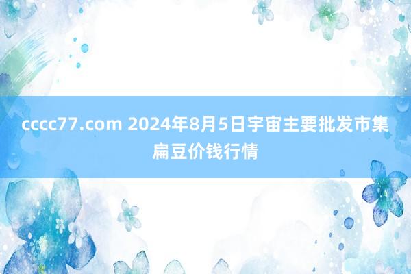 cccc77.com 2024年8月5日宇宙主要批发市集扁豆价钱行情