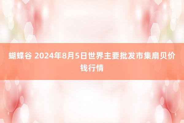 蝴蝶谷 2024年8月5日世界主要批发市集扇贝价钱行情