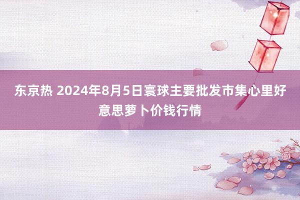 东京热 2024年8月5日寰球主要批发市集心里好意思萝卜价钱行情