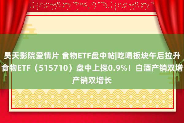 昊天影院爱情片 食物ETF盘中帖|吃喝板块午后拉升，食物ETF（515710）盘中上探0.9%！白酒产销双增长