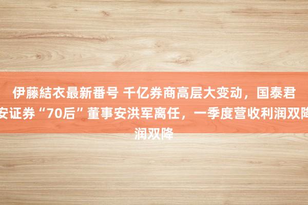 伊藤結衣最新番号 千亿券商高层大变动，国泰君安证券“70后”董事安洪军离任，一季度营收利润双降