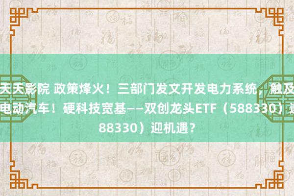 天天影院 政策烽火！三部门发文开发电力系统，触及算力、电动汽车！硬科技宽基——双创龙头ETF（588330）迎机遇？