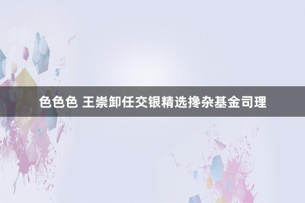 色色色 王崇卸任交银精选搀杂基金司理