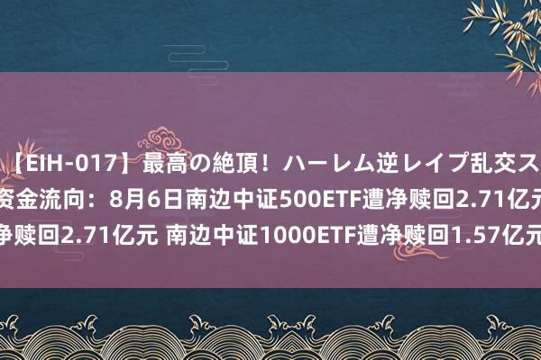 【EIH-017】最高の絶頂！ハーレム逆レイプ乱交スペシャル8時間 ETF资金流向：8月6日南边中证500ETF遭净赎回2.71亿元 南边中证1000ETF遭净赎回1.57亿元（附图）